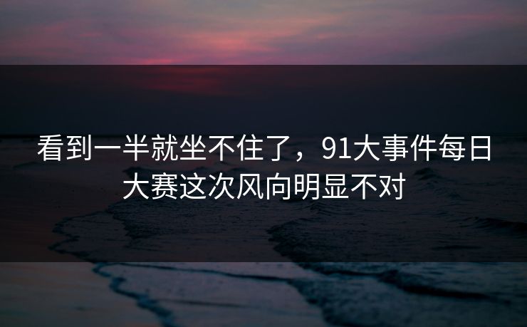 看到一半就坐不住了，91大事件每日大赛这次风向明显不对