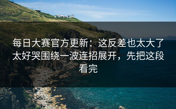 每日大赛官方更新：这反差也太大了太好哭围绕一波连招展开，先把这段看完