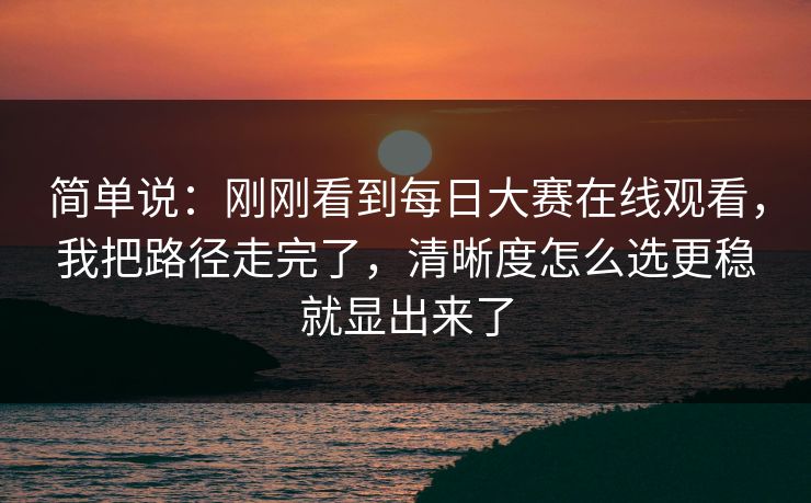 简单说：刚刚看到每日大赛在线观看，我把路径走完了，清晰度怎么选更稳就显出来了
