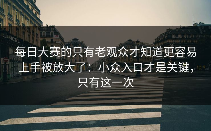 每日大赛的只有老观众才知道更容易上手被放大了:小众入口才是关键,只有这一次 每日大赛的只有老观众才知道更容易上手被放大了:小众入口才是关键,只有这一次