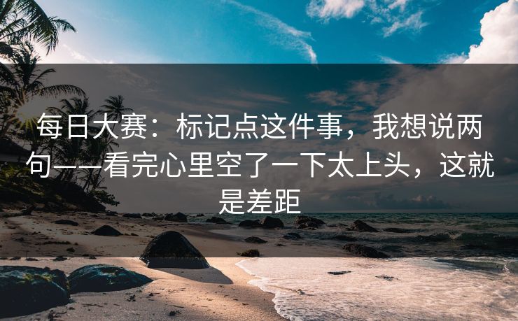 每日大赛：标记点这件事，我想说两句——看完心里空了一下太上头，这就是差距