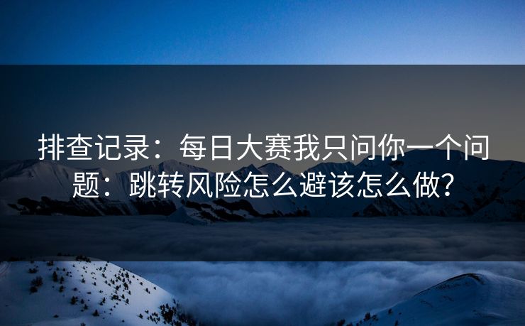 排查记录:每日大赛我只问你一个问题:跳转风险怎么避该怎么做? 排查记录:每日大赛我只问你一个问题:跳转风险怎么避该怎么做?