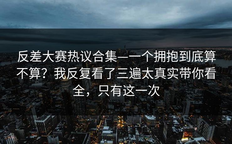 反差大赛热议合集—一个拥抱到底算不算?我反复看了三遍太真实带你看全,只有这一次 反差大赛热议合集—一个拥抱到底算不算?我反复看了三遍太真实带你看全,只有这一次