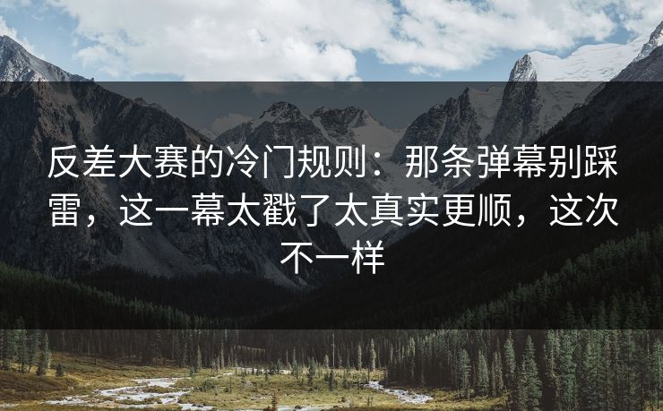 反差大赛的冷门规则：那条弹幕别踩雷，这一幕太戳了太真实更顺，这次不一样