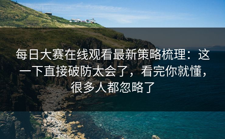 每日大赛在线观看最新策略梳理：这一下直接破防太会了，看完你就懂，很多人都忽略了