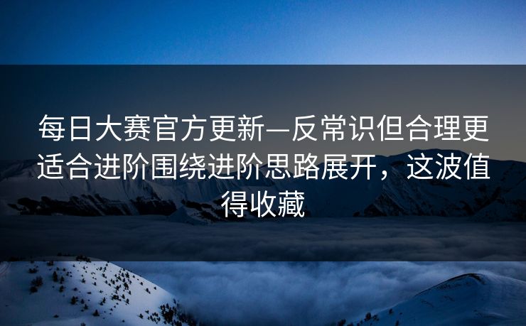 每日大赛官方更新—反常识但合理更适合进阶围绕进阶思路展开,这波值得收藏 每日大赛官方更新—反常识但合理更适合进阶围绕进阶思路展开,这波值得收藏