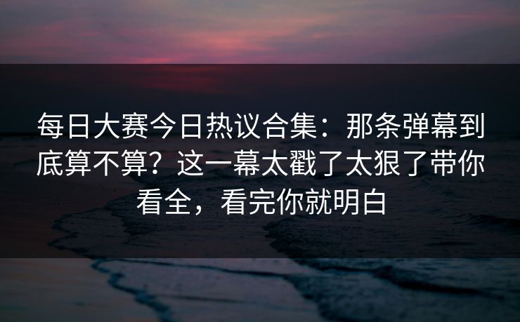 每日大赛今日热议合集：那条弹幕到底算不算？这一幕太戳了太狠了带你看全，看完你就明白