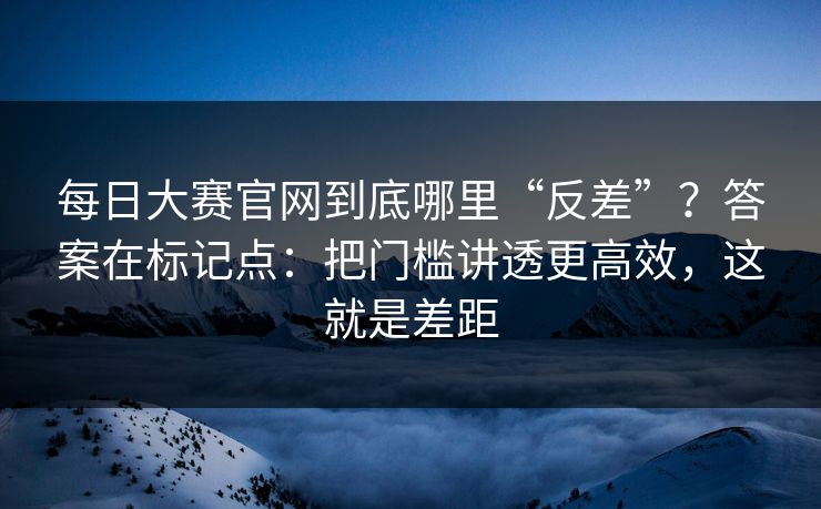每日大赛官网到底哪里“反差”？答案在标记点：把门槛讲透更高效，这就是差距