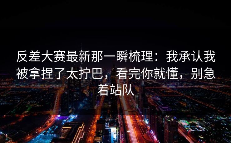 反差大赛最新那一瞬梳理：我承认我被拿捏了太拧巴，看完你就懂，别急着站队